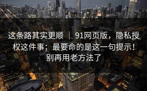 这条路其实更顺 ｜ 91网页版，隐私授权这件事；最要命的是这一句提示！别再用老方法了