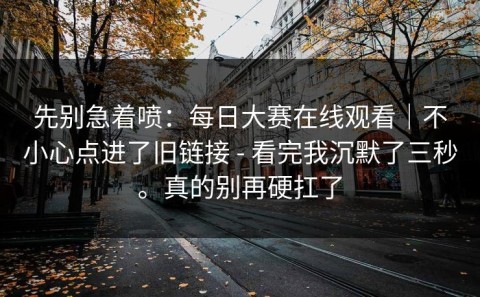 先别急着喷：每日大赛在线观看｜不小心点进了旧链接 - 看完我沉默了三秒。真的别再硬扛了