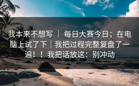 我本来不想写 ｜ 每日大赛今日；在电脑上试了下｜我把过程完整复盘了一遍！！我把话放这：别冲动