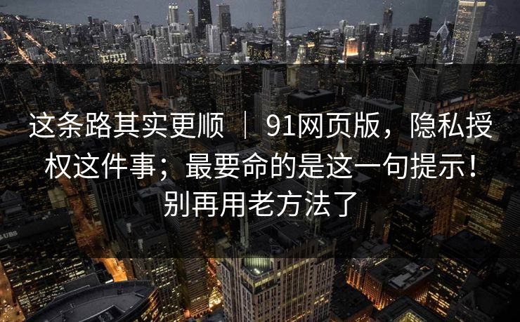 这条路其实更顺 | 91网页版,隐私授权这件事;最要命的是这一句提示!别再用老方法了 这条路其实更顺 | 91网页版,隐私授权这件事;最要命的是这一句提示!别再用老方法了