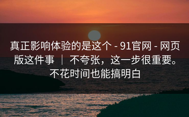 真正影响体验的是这个 - 91官网 - 网页版这件事 ｜ 不夸张，这一步很重要。不花时间也能搞明白