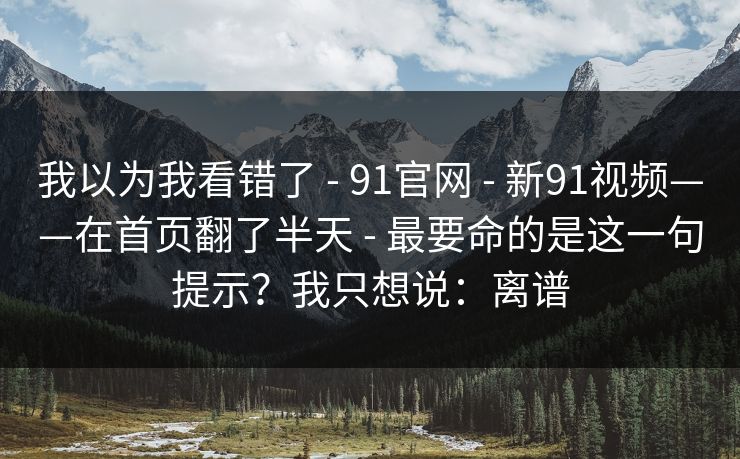我以为我看错了 - 91官网 - 新91视频——在首页翻了半天 - 最要命的是这一句提示?我只想说:离谱 我以为我看错了 - 91官网 - 新91视频——在首页翻了半天 - 最要命的是这一句提示?我只想说:离谱