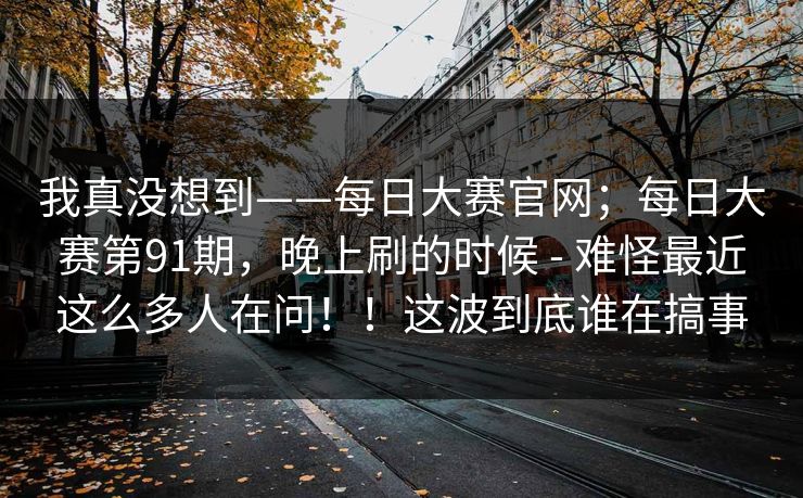 我真没想到——每日大赛官网；每日大赛第91期，晚上刷的时候 - 难怪最近这么多人在问！！这波到底谁在搞事
