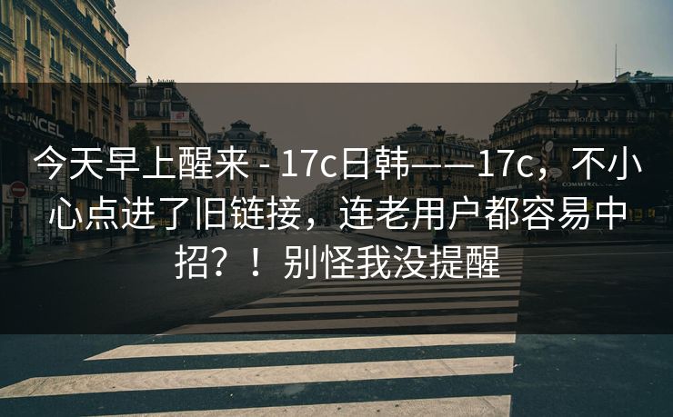 今天早上醒来 - 17c日韩——17c,不小心点进了旧链接,连老用户都容易中招?!别怪我没提醒 今天早上醒来 - 17c日韩——17c,不小心点进了旧链接,连老用户都容易中招?!别怪我没提醒