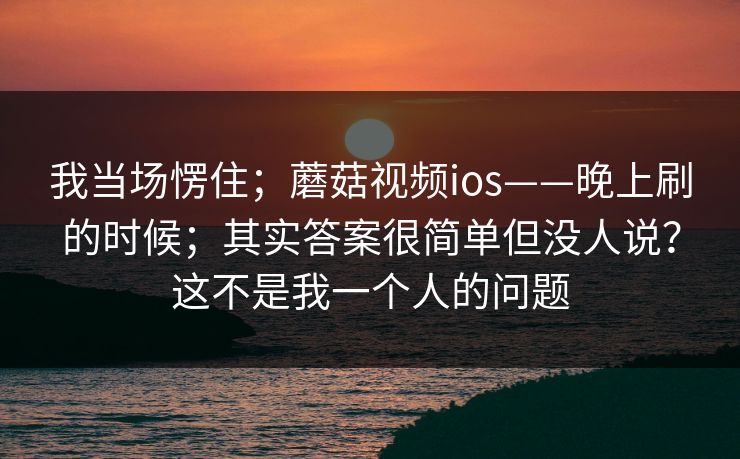 我当场愣住;蘑菇视频ios——晚上刷的时候;其实答案很简单但没人说?这不是我一个人的问题 我当场愣住;蘑菇视频ios——晚上刷的时候;其实答案很简单但没人说?这不是我一个人的问题