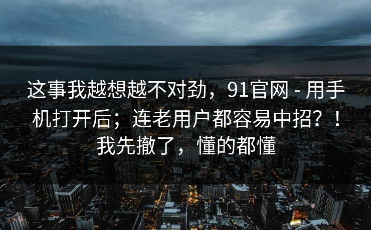 这事我越想越不对劲，91官网 - 用手机打开后；连老用户都容易中招？！我先撤了，懂的都懂