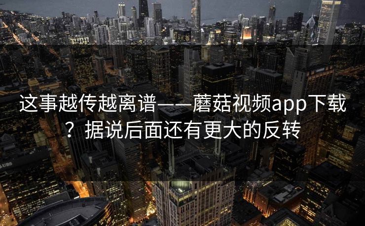 这事越传越离谱——蘑菇视频app下载？据说后面还有更大的反转