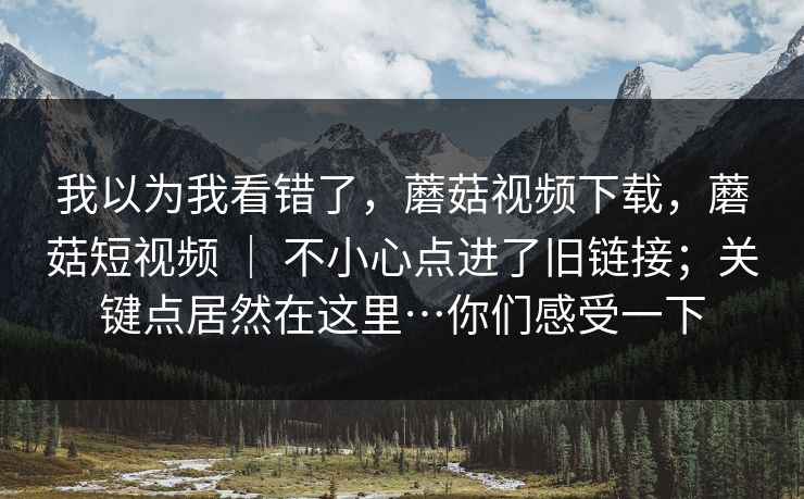 我以为我看错了，蘑菇视频下载，蘑菇短视频 ｜ 不小心点进了旧链接；关键点居然在这里…你们感受一下