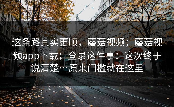 这条路其实更顺,蘑菇视频;蘑菇视频app下载;登录这件事:这次终于说清楚…原来门槛就在这里 这条路其实更顺,蘑菇视频;蘑菇视频app下载;登录这件事:这次终于说清楚…原来门槛就在这里