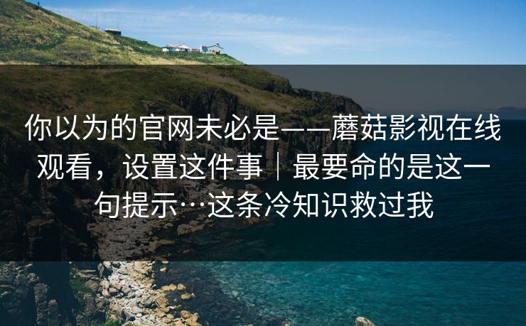 你以为的官网未必是——蘑菇影视在线观看,设置这件事|最要命的是这一句提示…这条冷知识救过我 你以为的官网未必是——蘑菇影视在线观看,设置这件事|最要命的是这一句提示…这条冷知识救过我