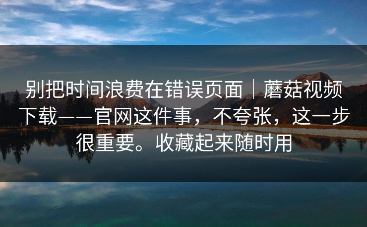 别把时间浪费在错误页面|蘑菇视频下载——官网这件事,不夸张,这一步很重要。收藏起来随时用 别把时间浪费在错误页面|蘑菇视频下载——官网这件事,不夸张,这一步很重要。收藏起来随时用