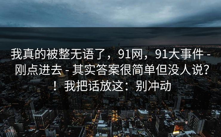 我真的被整无语了,91网,91大事件 - 刚点进去 - 其实答案很简单但没人说?!我把话放这:别冲动 我真的被整无语了,91网,91大事件 - 刚点进去 - 其实答案很简单但没人说?!我把话放这:别冲动