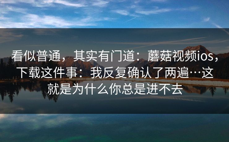 看似普通,其实有门道:蘑菇视频ios,下载这件事:我反复确认了两遍…这就是为什么你总是进不去 看似普通,其实有门道:蘑菇视频ios,下载这件事:我反复确认了两遍…这就是为什么你总是进不去