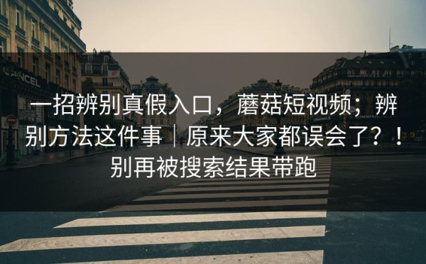 一招辨别真假入口，蘑菇短视频；辨别方法这件事｜原来大家都误会了？！别再被搜索结果带跑