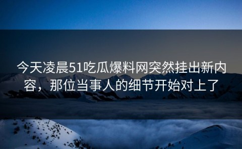 今天凌晨51吃瓜爆料网突然挂出新内容，那位当事人的细节开始对上了
