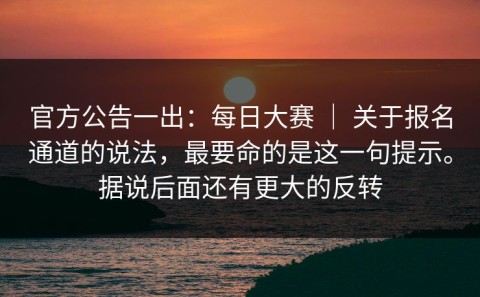 官方公告一出：每日大赛 ｜ 关于报名通道的说法，最要命的是这一句提示。据说后面还有更大的反转