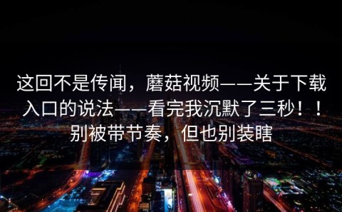 这回不是传闻，蘑菇视频——关于下载入口的说法——看完我沉默了三秒！！别被带节奏，但也别装瞎