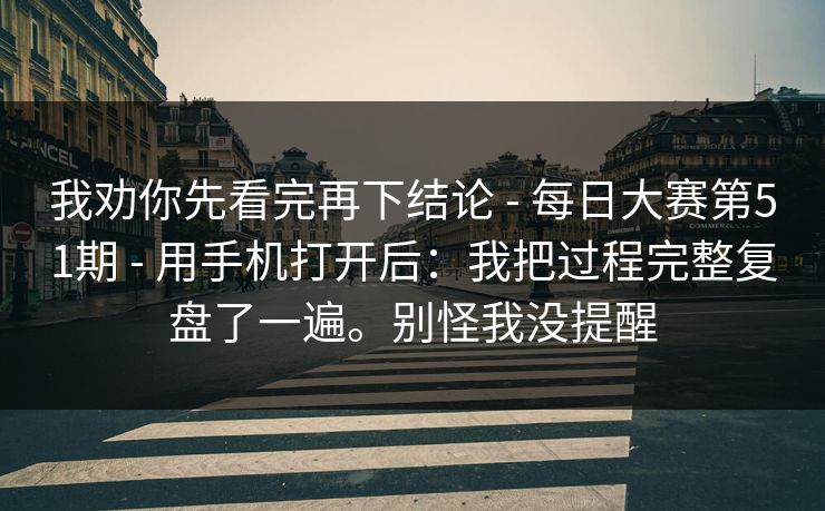 我劝你先看完再下结论 - 每日大赛第51期 - 用手机打开后:我把过程完整复盘了一遍。别怪我没提醒 我劝你先看完再下结论 - 每日大赛第51期 - 用手机打开后:我把过程完整复盘了一遍。别怪我没提醒