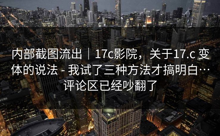 内部截图流出|17c影院,关于17.c 变体的说法 - 我试了三种方法才搞明白…评论区已经吵翻了 内部截图流出|17c影院,关于17.c 变体的说法 - 我试了三种方法才搞明白…评论区已经吵翻了