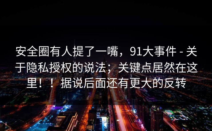 安全圈有人提了一嘴,91大事件 - 关于隐私授权的说法;关键点居然在这里!!据说后面还有更大的反转 安全圈有人提了一嘴,91大事件 - 关于隐私授权的说法;关键点居然在这里!!据说后面还有更大的反转