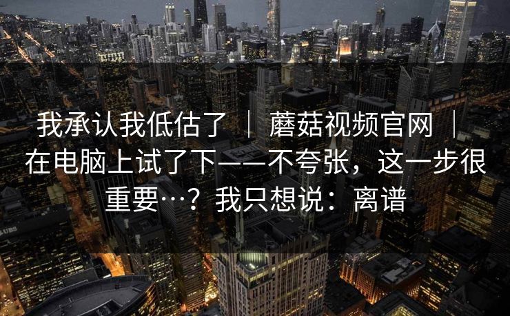 我承认我低估了 | 蘑菇视频官网 | 在电脑上试了下——不夸张,这一步很重要…?我只想说:离谱 我承认我低估了 | 蘑菇视频官网 | 在电脑上试了下——不夸张,这一步很重要…?我只想说:离谱
