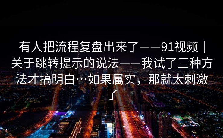 有人把流程复盘出来了——91视频|关于跳转提示的说法——我试了三种方法才搞明白…如果属实,那就太刺激了 有人把流程复盘出来了——91视频|关于跳转提示的说法——我试了三种方法才搞明白…如果属实,那就太刺激了