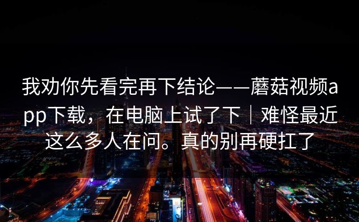 我劝你先看完再下结论——蘑菇视频app下载,在电脑上试了下|难怪最近这么多人在问。真的别再硬扛了 我劝你先看完再下结论——蘑菇视频app下载,在电脑上试了下|难怪最近这么多人在问。真的别再硬扛了