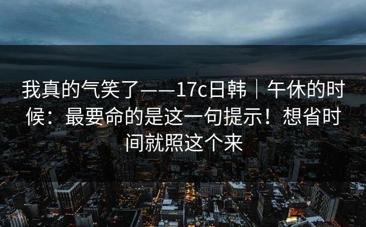 我真的气笑了——17c日韩|午休的时候:最要命的是这一句提示!想省时间就照这个来 我真的气笑了——17c日韩|午休的时候:最要命的是这一句提示!想省时间就照这个来