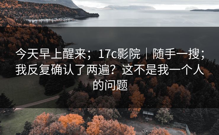 今天早上醒来;17c影院|随手一搜;我反复确认了两遍?这不是我一个人的问题 今天早上醒来;17c影院|随手一搜;我反复确认了两遍?这不是我一个人的问题