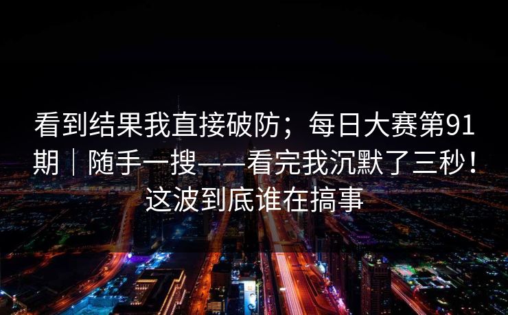 看到结果我直接破防;每日大赛第91期|随手一搜——看完我沉默了三秒!这波到底谁在搞事 看到结果我直接破防;每日大赛第91期|随手一搜——看完我沉默了三秒!这波到底谁在搞事