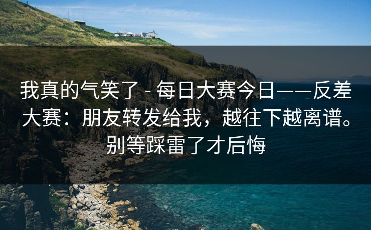 我真的气笑了 - 每日大赛今日——反差大赛:朋友转发给我,越往下越离谱。别等踩雷了才后悔 我真的气笑了 - 每日大赛今日——反差大赛:朋友转发给我,越往下越离谱。别等踩雷了才后悔