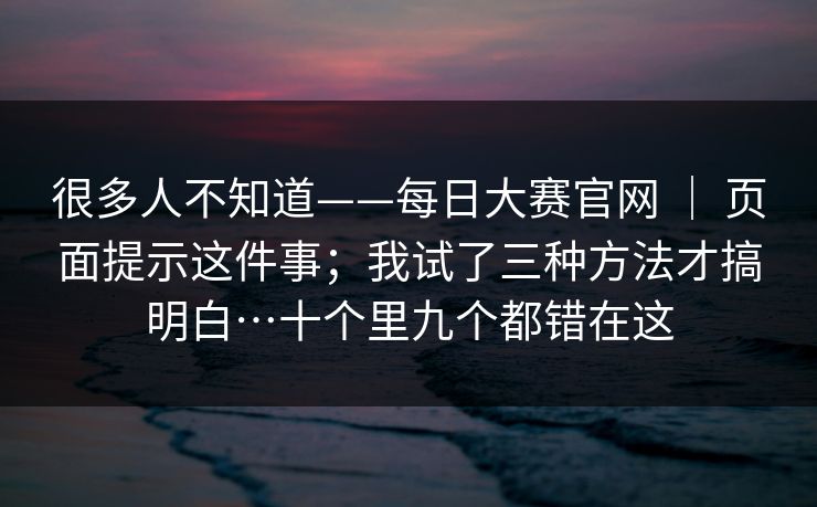 很多人不知道——每日大赛官网 ｜ 页面提示这件事；我试了三种方法才搞明白…十个里九个都错在这