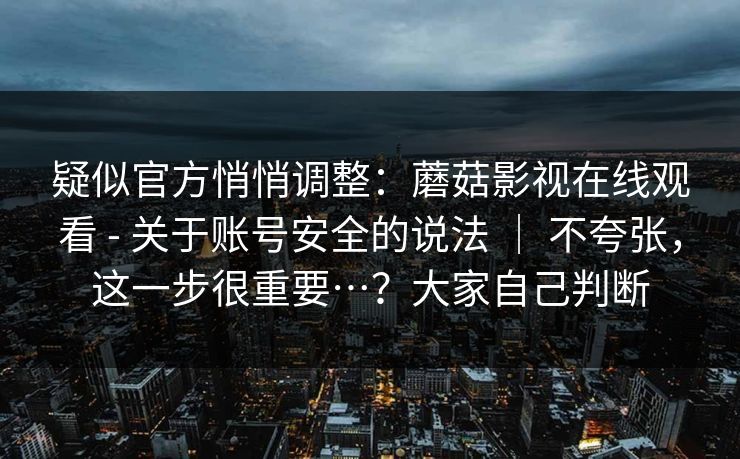 疑似官方悄悄调整:蘑菇影视在线观看 - 关于账号安全的说法 | 不夸张,这一步很重要…?大家自己判断 疑似官方悄悄调整:蘑菇影视在线观看 - 关于账号安全的说法 | 不夸张,这一步很重要…?大家自己判断