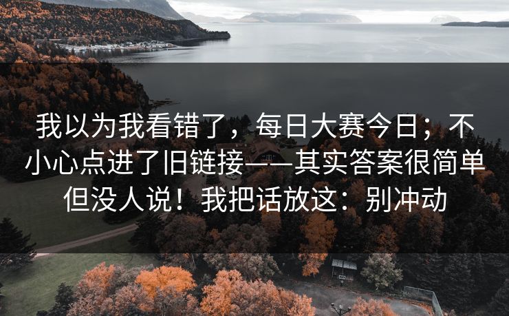 我以为我看错了,每日大赛今日;不小心点进了旧链接——其实答案很简单但没人说!我把话放这:别冲动 我以为我看错了,每日大赛今日;不小心点进了旧链接——其实答案很简单但没人说!我把话放这:别冲动