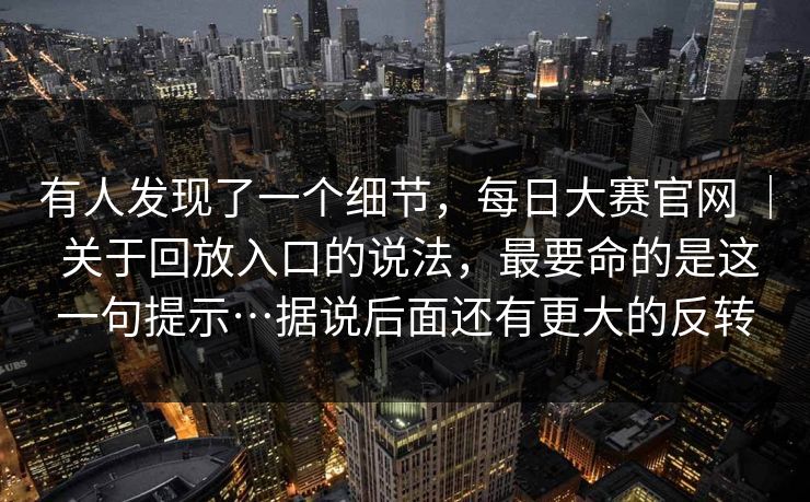 有人发现了一个细节,每日大赛官网 | 关于回放入口的说法,最要命的是这一句提示…据说后面还有更大的反转 有人发现了一个细节,每日大赛官网 | 关于回放入口的说法,最要命的是这一句提示…据说后面还有更大的反转