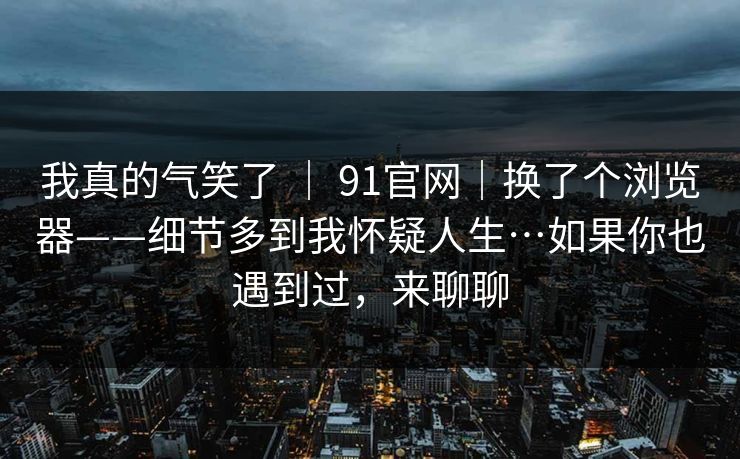 我真的气笑了 | 91官网|换了个浏览器——细节多到我怀疑人生…如果你也遇到过,来聊聊 我真的气笑了 | 91官网|换了个浏览器——细节多到我怀疑人生…如果你也遇到过,来聊聊