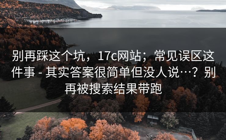别再踩这个坑,17c网站;常见误区这件事 - 其实答案很简单但没人说…?别再被搜索结果带跑 别再踩这个坑,17c网站;常见误区这件事 - 其实答案很简单但没人说…?别再被搜索结果带跑