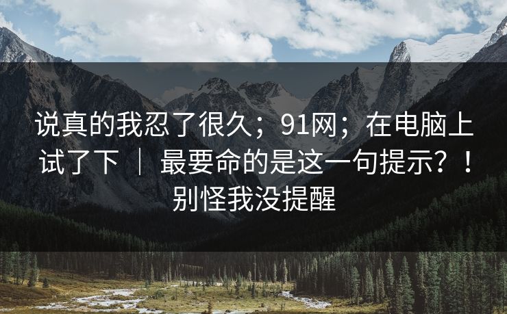 说真的我忍了很久;91网;在电脑上试了下 | 最要命的是这一句提示?!别怪我没提醒 说真的我忍了很久;91网;在电脑上试了下 | 最要命的是这一句提示?!别怪我没提醒