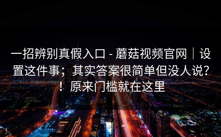 一招辨别真假入口 - 蘑菇视频官网|设置这件事;其实答案很简单但没人说?!原来门槛就在这里 一招辨别真假入口 - 蘑菇视频官网|设置这件事;其实答案很简单但没人说?!原来门槛就在这里