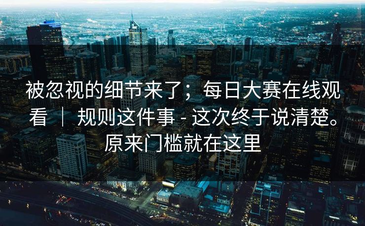 被忽视的细节来了；每日大赛在线观看 ｜ 规则这件事 - 这次终于说清楚。原来门槛就在这里