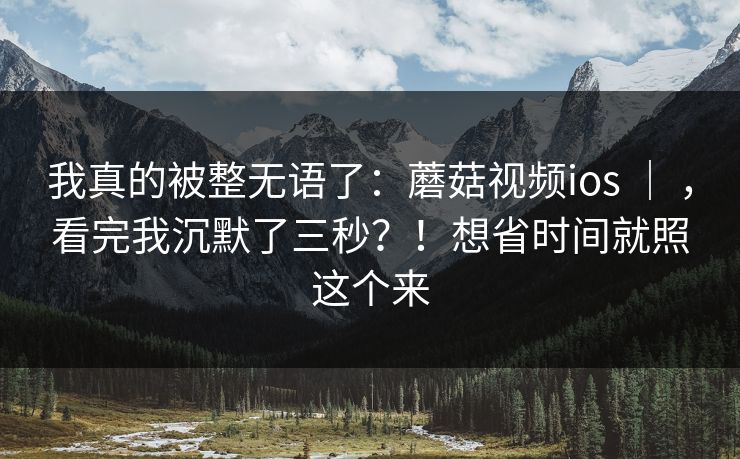 我真的被整无语了：蘑菇视频ios ｜ ，看完我沉默了三秒？！想省时间就照这个来