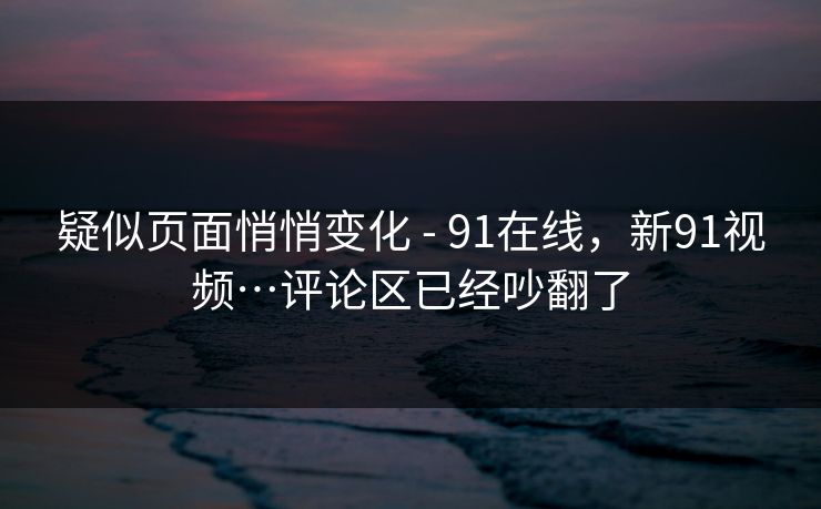 疑似页面悄悄变化 - 91在线,新91视频…评论区已经吵翻了 疑似页面悄悄变化 - 91在线,新91视频…评论区已经吵翻了