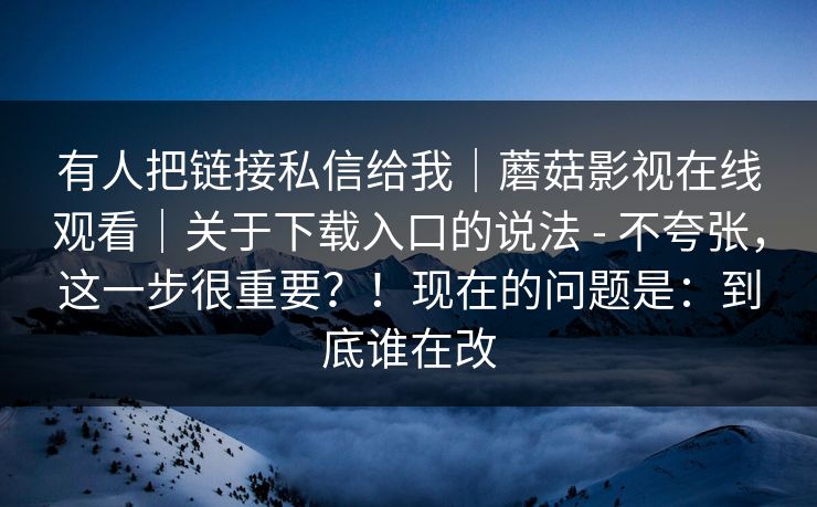 有人把链接私信给我|蘑菇影视在线观看|关于下载入口的说法 - 不夸张,这一步很重要?!现在的问题是:到底谁在改 有人把链接私信给我|蘑菇影视在线观看|关于下载入口的说法 - 不夸张,这一步很重要?!现在的问题是:到底谁在改
