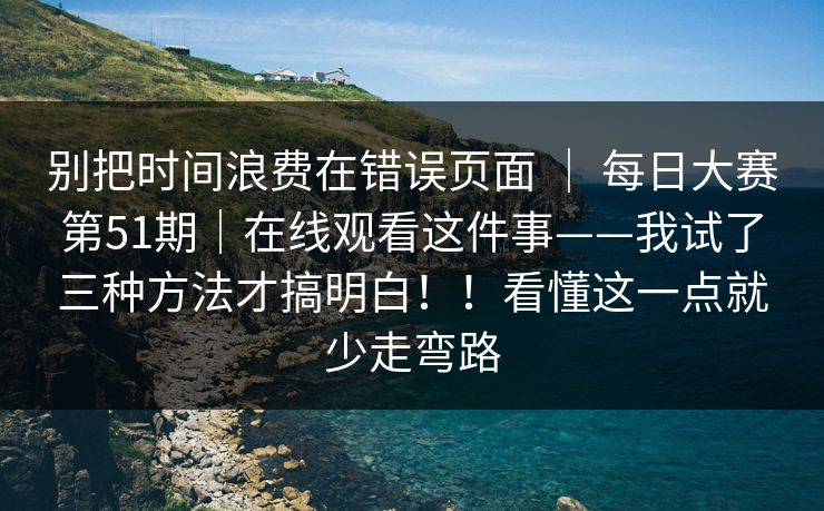 别把时间浪费在错误页面 | 每日大赛第51期|在线观看这件事——我试了三种方法才搞明白!!看懂这一点就少走弯路 别把时间浪费在错误页面 | 每日大赛第51期|在线观看这件事——我试了三种方法才搞明白!!看懂这一点就少走弯路