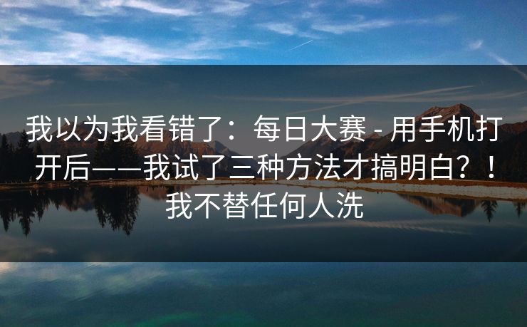 我以为我看错了：每日大赛 - 用手机打开后——我试了三种方法才搞明白？！我不替任何人洗