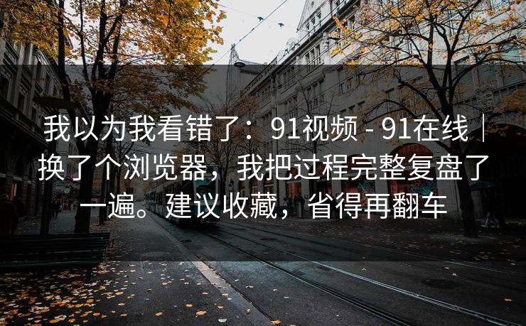 我以为我看错了:91视频 - 91在线|换了个浏览器,我把过程完整复盘了一遍。建议收藏,省得再翻车 我以为我看错了:91视频 - 91在线|换了个浏览器,我把过程完整复盘了一遍。建议收藏,省得再翻车